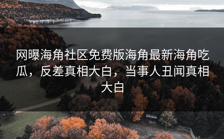 网曝海角社区免费版海角最新海角吃瓜，反差真相大白，当事人丑闻真相大白