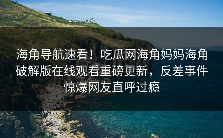 海角导航速看！吃瓜网海角妈妈海角破解版在线观看重磅更新，反差事件惊爆网友直呼过瘾