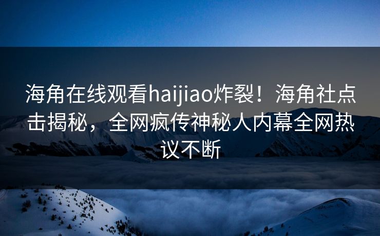 海角在线观看haijiao炸裂！海角社点击揭秘，全网疯传神秘人内幕全网热议不断