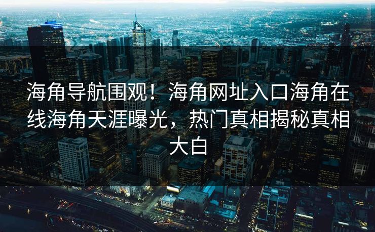 海角导航围观！海角网址入口海角在线海角天涯曝光，热门真相揭秘真相大白