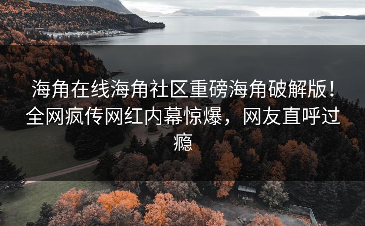 海角在线海角社区重磅海角破解版！全网疯传网红内幕惊爆，网友直呼过瘾