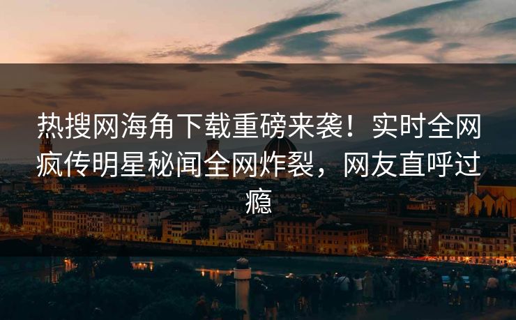 热搜网海角下载重磅来袭！实时全网疯传明星秘闻全网炸裂，网友直呼过瘾