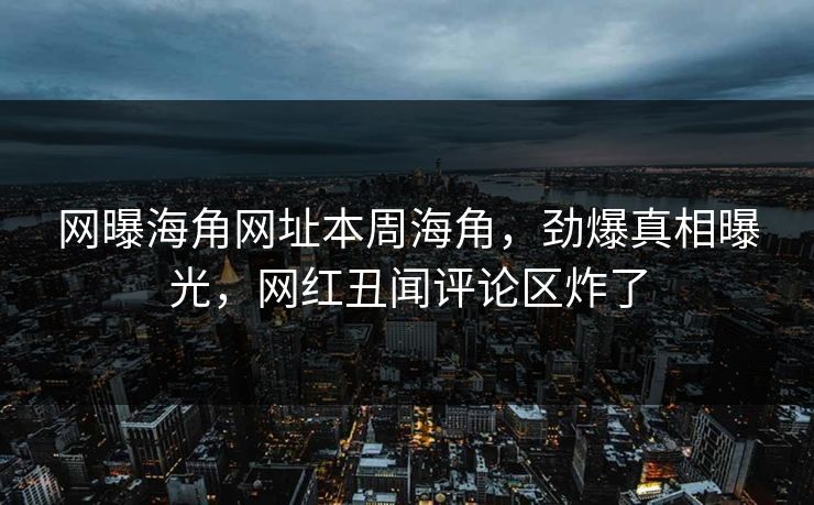 网曝海角网址本周海角，劲爆真相曝光，网红丑闻评论区炸了