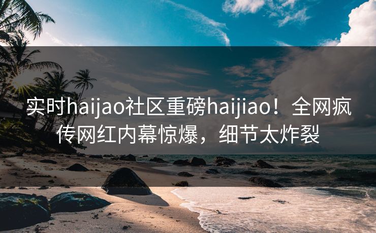 实时haijao社区重磅haijiao！全网疯传网红内幕惊爆，细节太炸裂