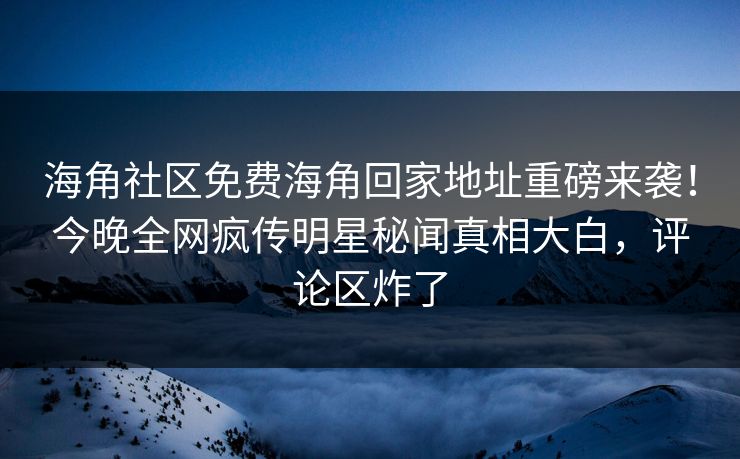 海角社区免费海角回家地址重磅来袭！今晚全网疯传明星秘闻真相大白，评论区炸了