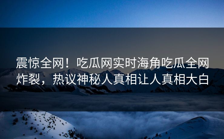 震惊全网！吃瓜网实时海角吃瓜全网炸裂，热议神秘人真相让人真相大白