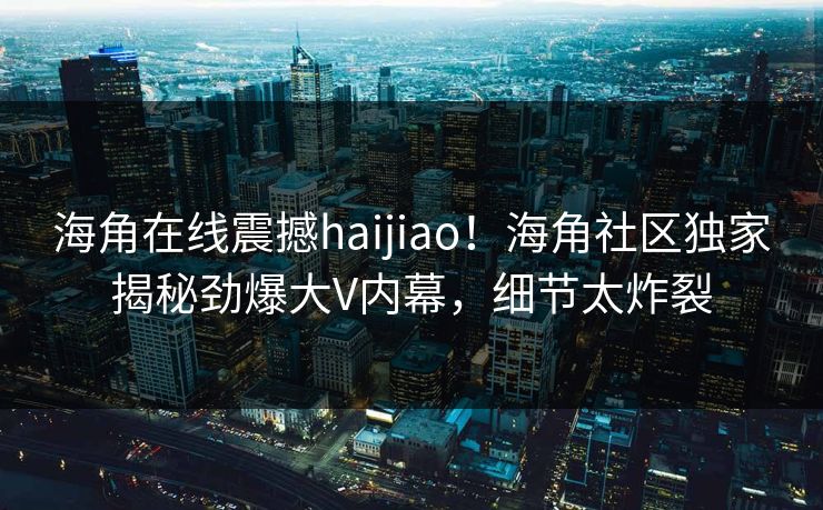 海角在线震撼haijiao！海角社区独家揭秘劲爆大V内幕，细节太炸裂