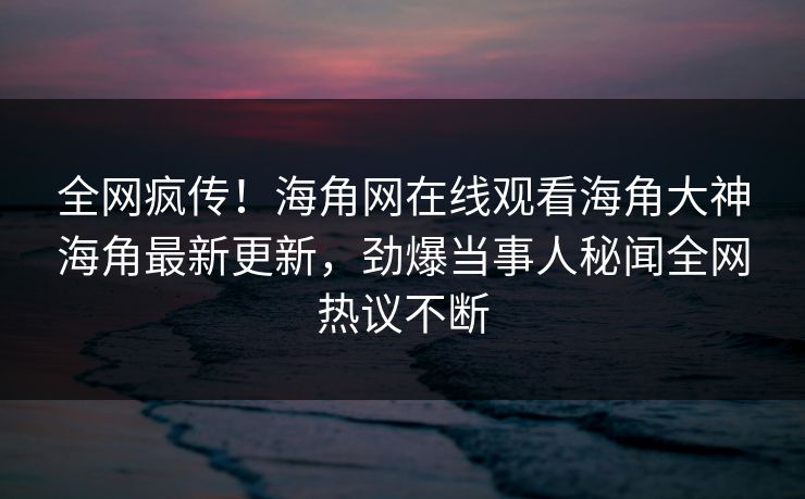 全网疯传！海角网在线观看海角大神海角最新更新，劲爆当事人秘闻全网热议不断