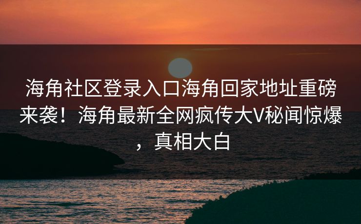 海角社区登录入口海角回家地址重磅来袭！海角最新全网疯传大V秘闻惊爆，真相大白