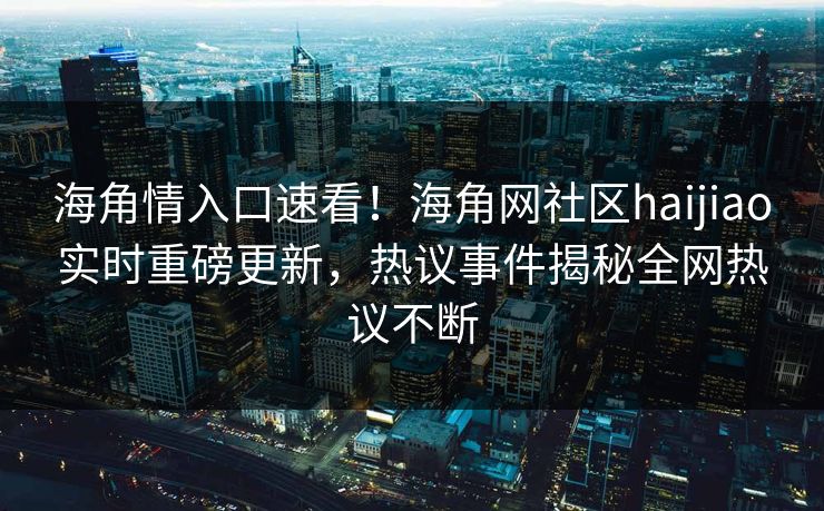 海角情入口速看！海角网社区haijiao实时重磅更新，热议事件揭秘全网热议不断