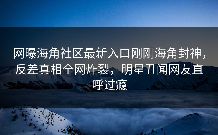 网曝海角社区最新入口刚刚海角封神，反差真相全网炸裂，明星丑闻网友直呼过瘾