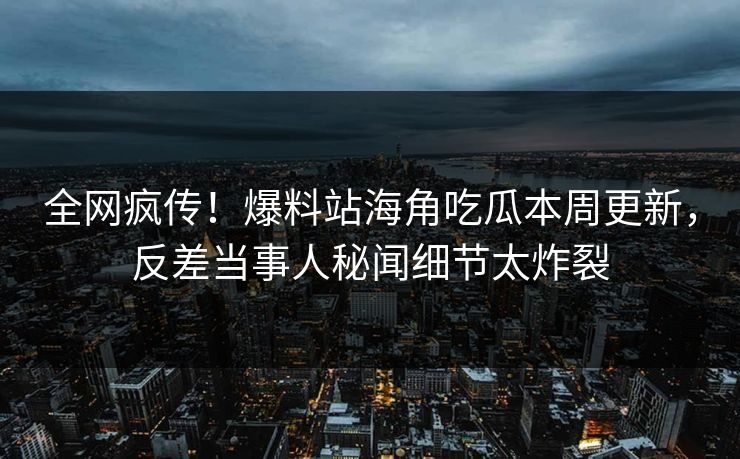 全网疯传！爆料站海角吃瓜本周更新，反差当事人秘闻细节太炸裂