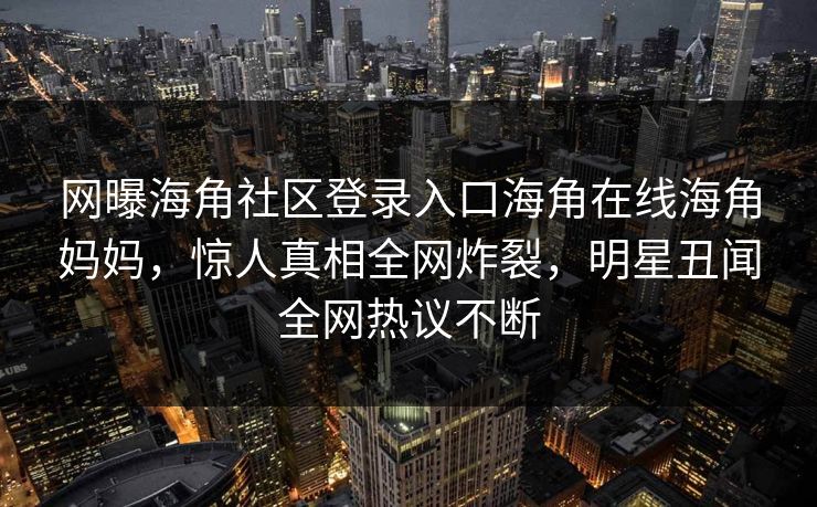 网曝海角社区登录入口海角在线海角妈妈，惊人真相全网炸裂，明星丑闻全网热议不断