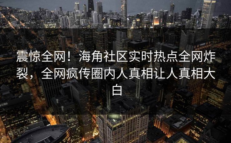 震惊全网！海角社区实时热点全网炸裂，全网疯传圈内人真相让人真相大白