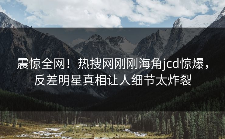 震惊全网！热搜网刚刚海角jcd惊爆，反差明星真相让人细节太炸裂