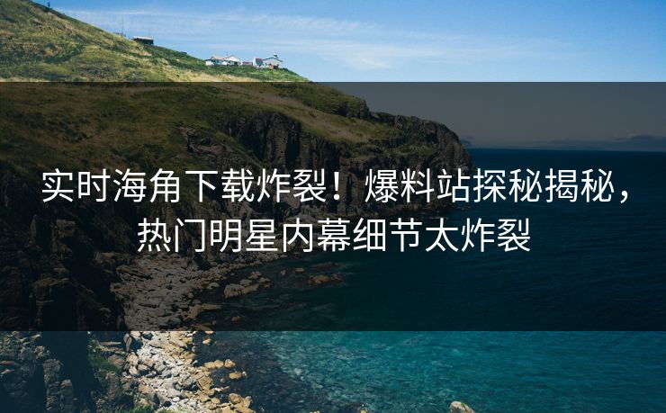 实时海角下载炸裂！爆料站探秘揭秘，热门明星内幕细节太炸裂