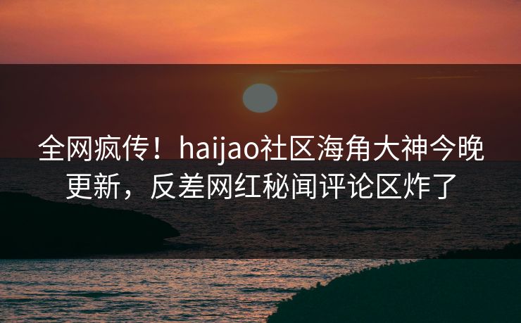 全网疯传！haijao社区海角大神今晚更新，反差网红秘闻评论区炸了
