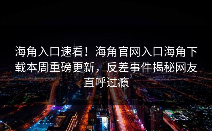 海角入口速看！海角官网入口海角下载本周重磅更新，反差事件揭秘网友直呼过瘾