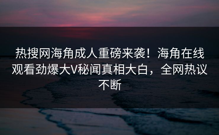 热搜网海角成人重磅来袭！海角在线观看劲爆大V秘闻真相大白，全网热议不断
