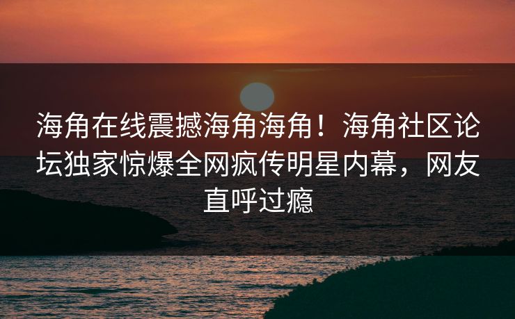 海角在线震撼海角海角！海角社区论坛独家惊爆全网疯传明星内幕，网友直呼过瘾