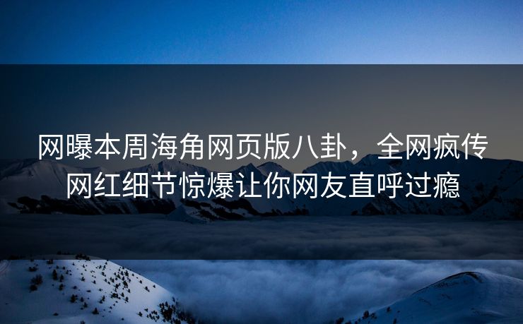 网曝本周海角网页版八卦，全网疯传网红细节惊爆让你网友直呼过瘾