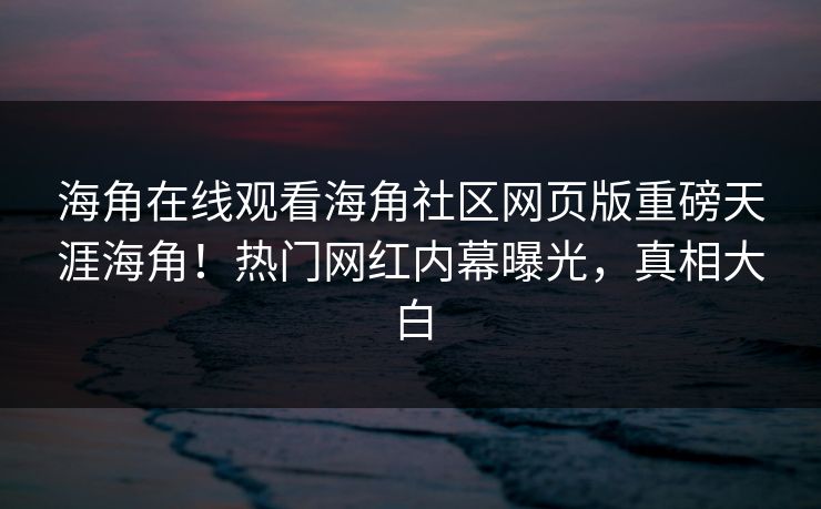 海角在线观看海角社区网页版重磅天涯海角！热门网红内幕曝光，真相大白