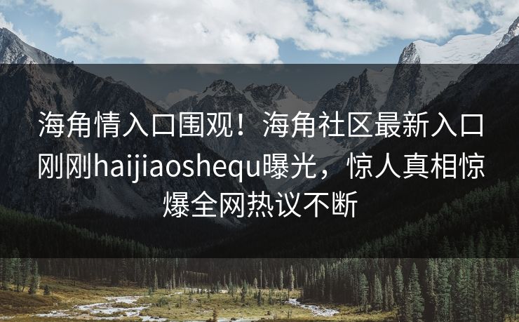 海角情入口围观！海角社区最新入口刚刚haijiaoshequ曝光，惊人真相惊爆全网热议不断