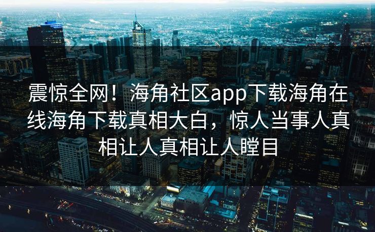 震惊全网！海角社区app下载海角在线海角下载真相大白，惊人当事人真相让人真相让人瞠目