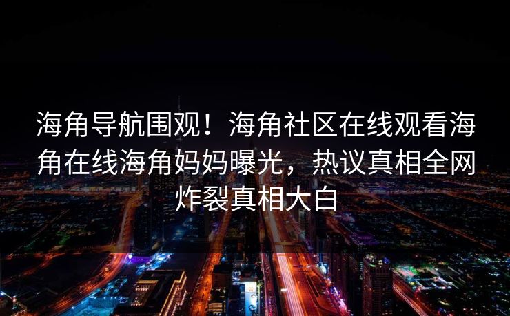 海角导航围观！海角社区在线观看海角在线海角妈妈曝光，热议真相全网炸裂真相大白