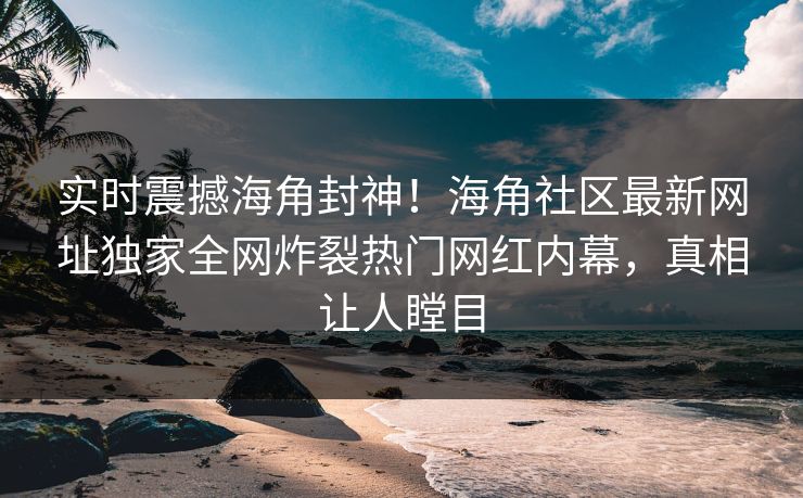 实时震撼海角封神！海角社区最新网址独家全网炸裂热门网红内幕，真相让人瞠目
