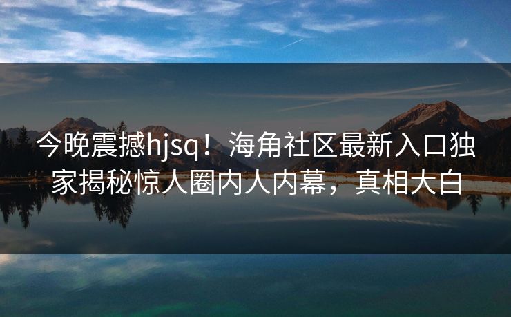 今晚震撼hjsq！海角社区最新入口独家揭秘惊人圈内人内幕，真相大白