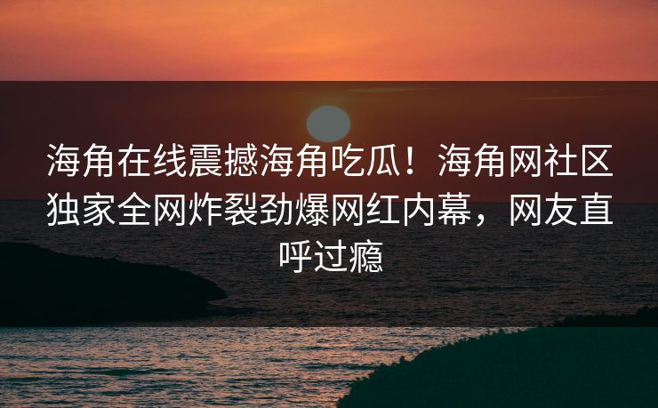 海角在线震撼海角吃瓜！海角网社区独家全网炸裂劲爆网红内幕，网友直呼过瘾