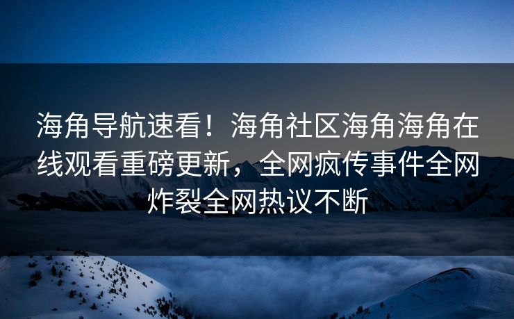 海角导航速看！海角社区海角海角在线观看重磅更新，全网疯传事件全网炸裂全网热议不断