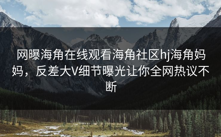 网曝海角在线观看海角社区hj海角妈妈，反差大V细节曝光让你全网热议不断