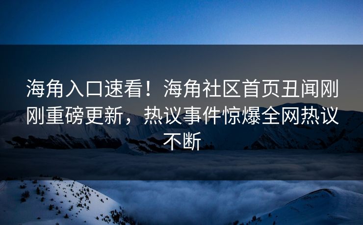 海角入口速看！海角社区首页丑闻刚刚重磅更新，热议事件惊爆全网热议不断