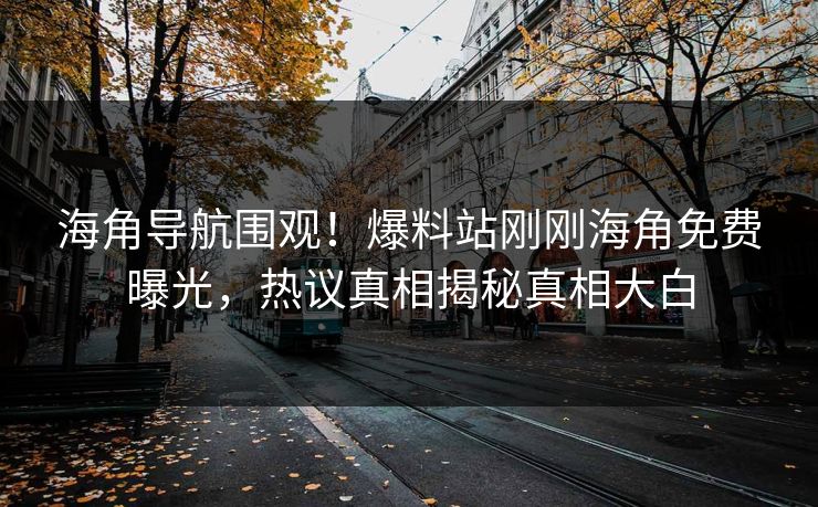 海角导航围观！爆料站刚刚海角免费曝光，热议真相揭秘真相大白