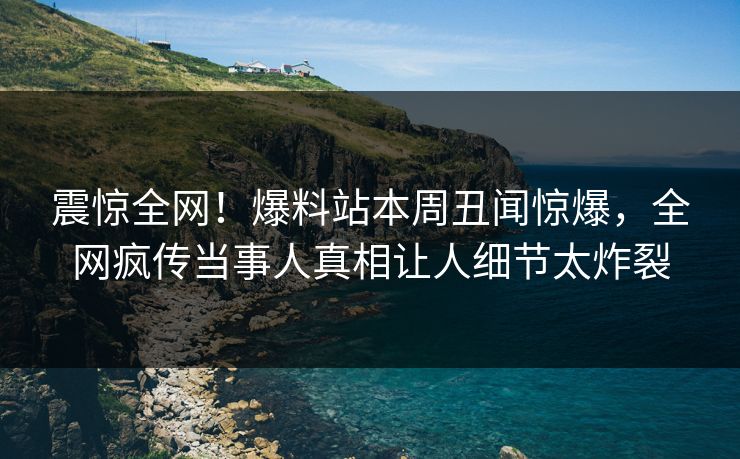 震惊全网！爆料站本周丑闻惊爆，全网疯传当事人真相让人细节太炸裂