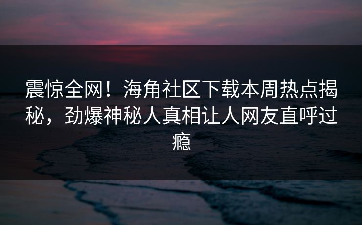 震惊全网！海角社区下载本周热点揭秘，劲爆神秘人真相让人网友直呼过瘾