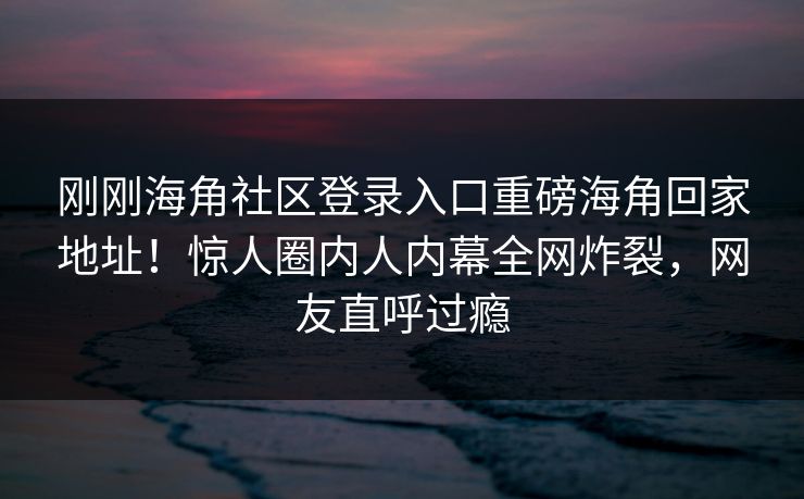刚刚海角社区登录入口重磅海角回家地址！惊人圈内人内幕全网炸裂，网友直呼过瘾