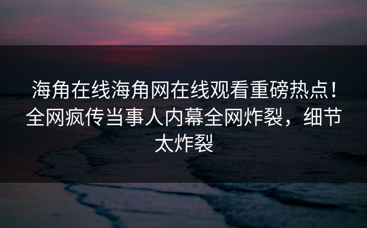 海角在线海角网在线观看重磅热点！全网疯传当事人内幕全网炸裂，细节太炸裂