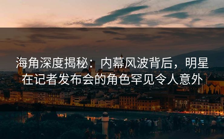 海角深度揭秘：内幕风波背后，明星在记者发布会的角色罕见令人意外