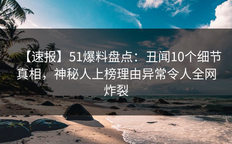 【速报】51爆料盘点：丑闻10个细节真相，神秘人上榜理由异常令人全网炸裂