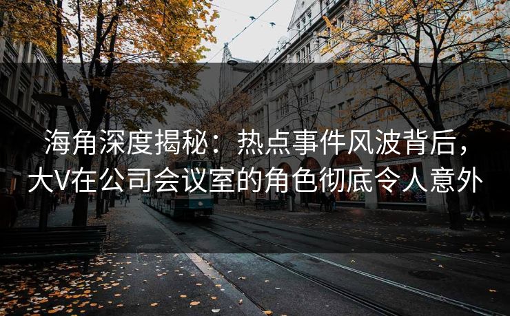 海角深度揭秘：热点事件风波背后，大V在公司会议室的角色彻底令人意外