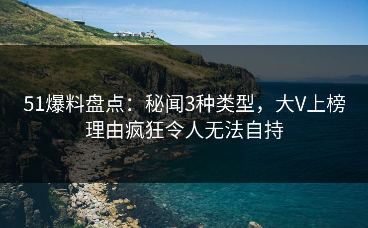 51爆料盘点：秘闻3种类型，大V上榜理由疯狂令人无法自持