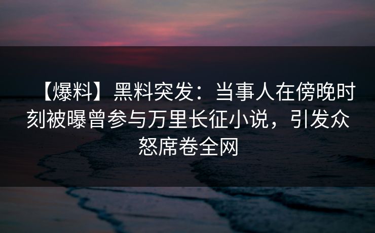 【爆料】黑料突发：当事人在傍晚时刻被曝曾参与万里长征小说，引发众怒席卷全网