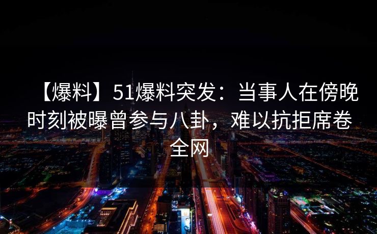 【爆料】51爆料突发：当事人在傍晚时刻被曝曾参与八卦，难以抗拒席卷全网