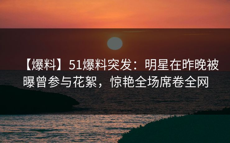【爆料】51爆料突发：明星在昨晚被曝曾参与花絮，惊艳全场席卷全网