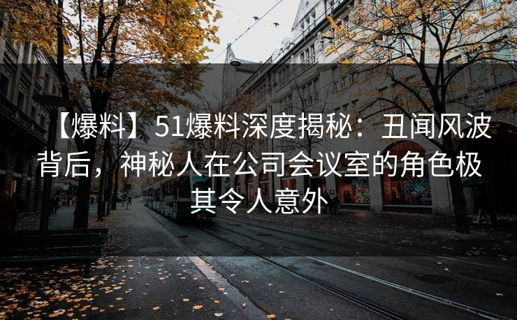 【爆料】51爆料深度揭秘：丑闻风波背后，神秘人在公司会议室的角色极其令人意外