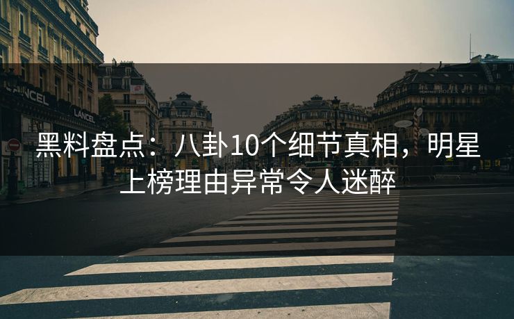 黑料盘点：八卦10个细节真相，明星上榜理由异常令人迷醉