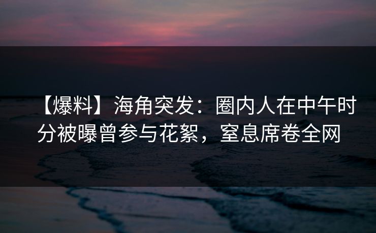 【爆料】海角突发：圈内人在中午时分被曝曾参与花絮，窒息席卷全网